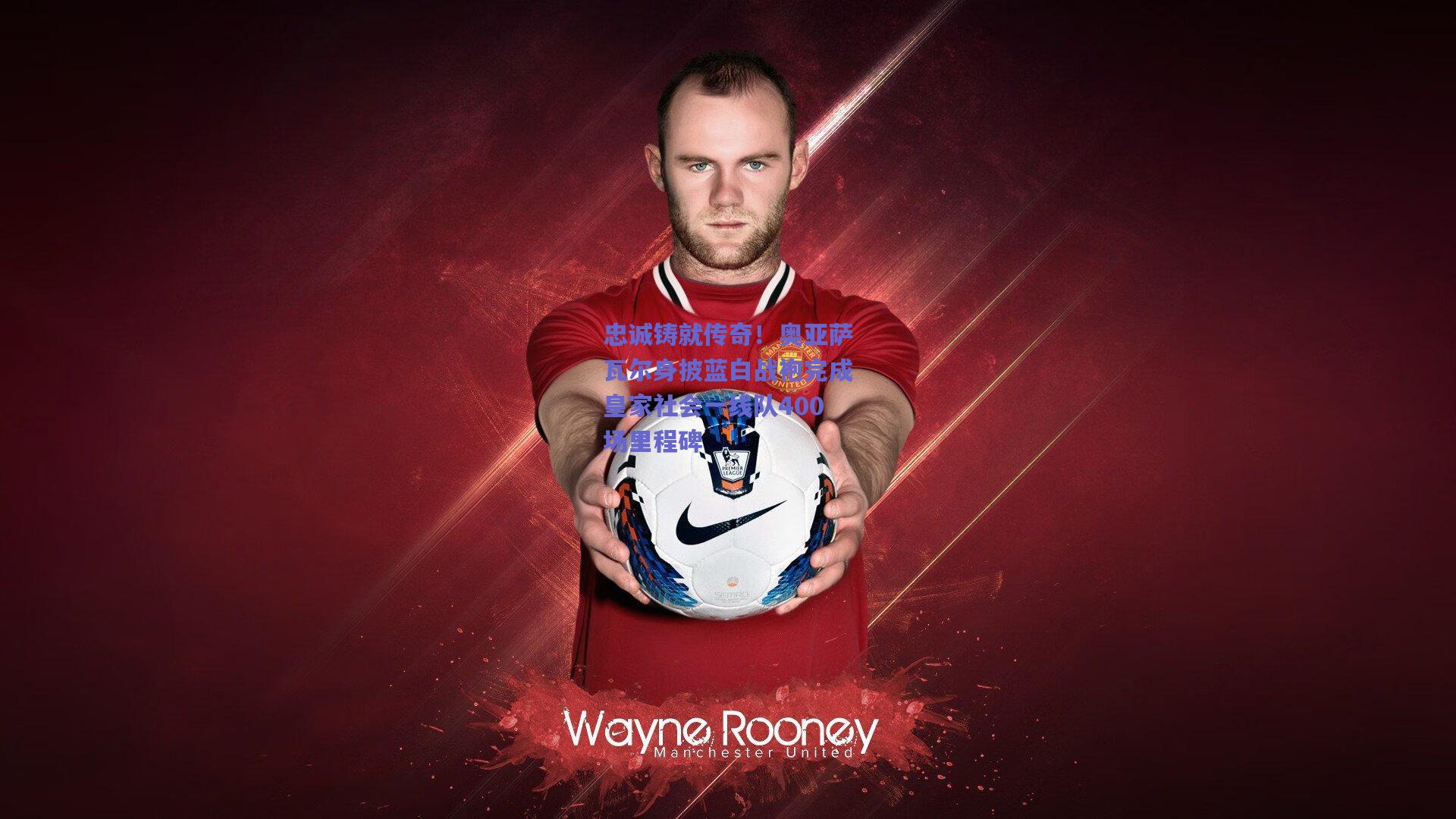 忠诚铸就传奇！奥亚萨瓦尔身披蓝白战袍完成皇家社会一线队400场里程碑