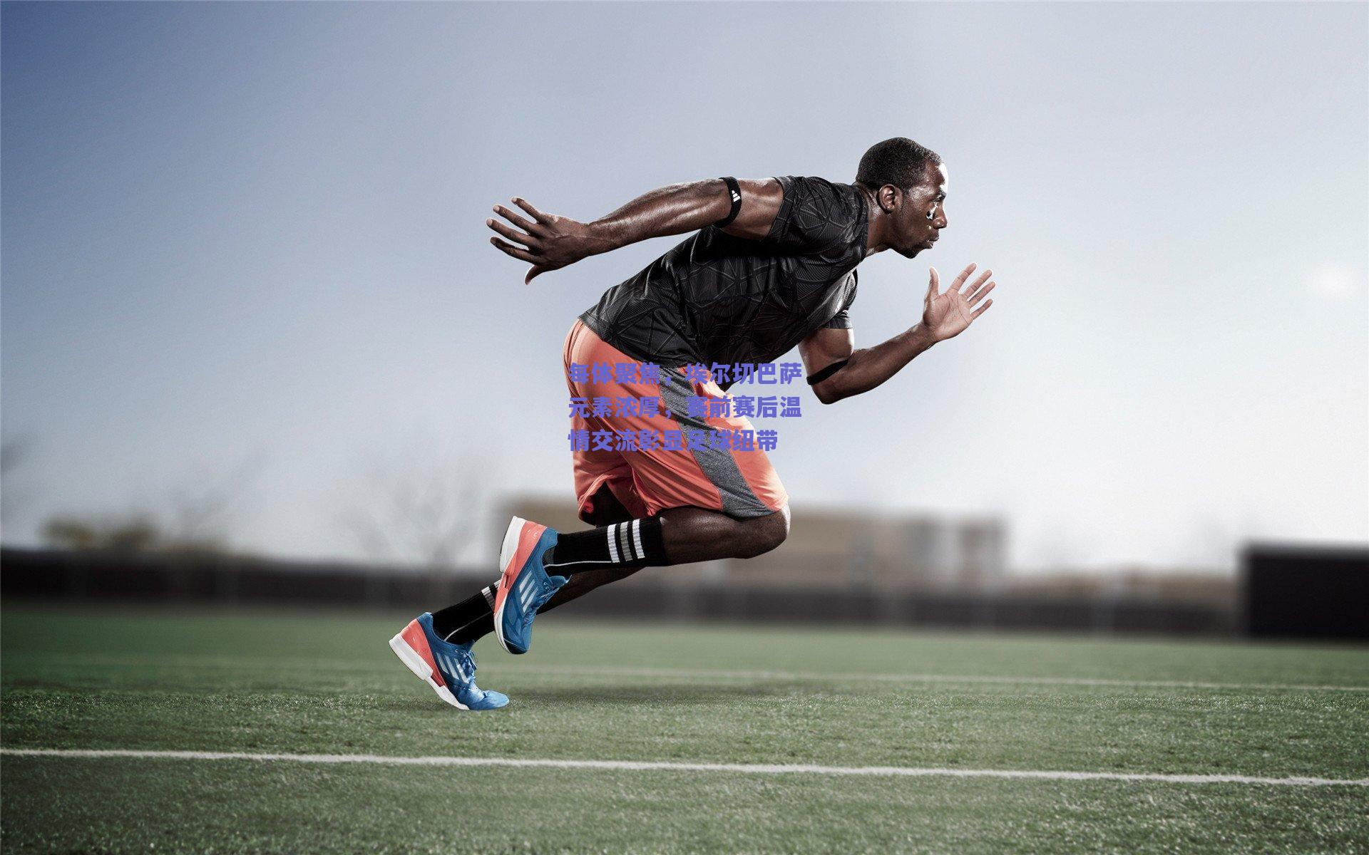 竞技宝官网：每体聚焦，埃尔切巴萨元素浓厚，赛前赛后温情交流彰显足球纽带